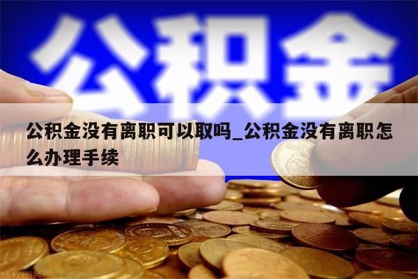 公积金没有离职可以取吗_公积金没有离职怎么办理手续